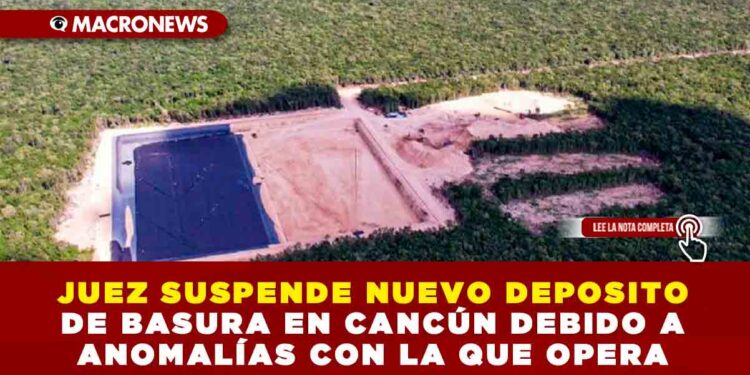 JUEZ SUSPENDE NUEVO DEPOSITO DE BASURA EN CANCÚN DEBIDO A ANOMALÍAS CON LA QUE OPERA
