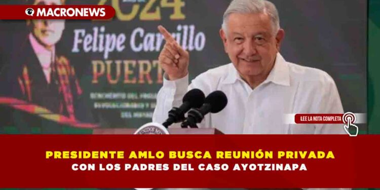 PRESIDENTE AMLO BUSCA REUNIÓN PRIVADA CON LOS PADRES DEL CASO AYOTZINAPA