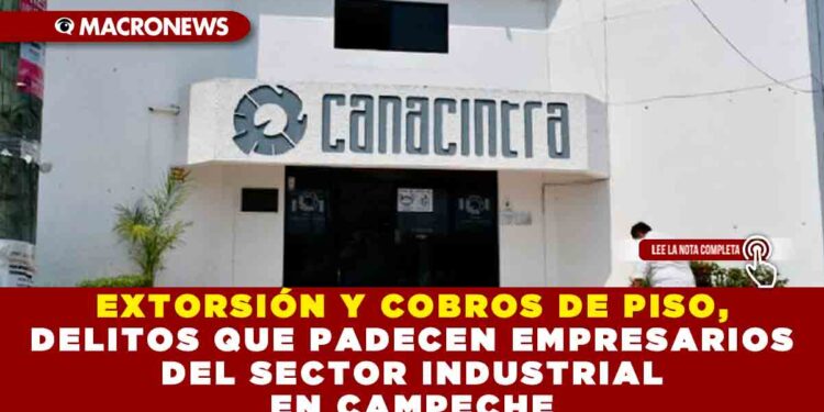 EXTORSIÓN Y COBROS DE PISO, DELITOS QUE PADECEN EMPRESARIOS DEL SECTOR INDUSTRIAL EN CAMPECHE