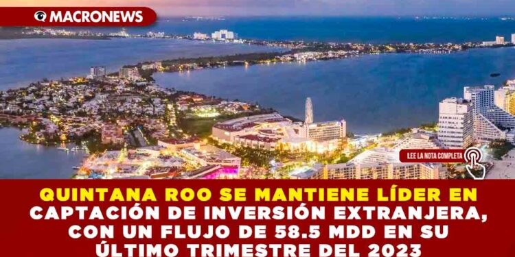 QUINTANA ROO SE MANTIENE LÍDER EN CAPTACIÓN DE INVERSIÓN EXTRANJERA, CON UN FLUJO DE 58.5 MDD EN SU ÚLTIMO TRIMESTRE DEL 2023