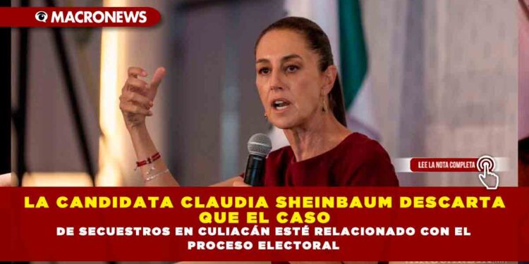 LA CANDIDATA CLAUDIA SHEINBAUM DESCARTA QUE EL CASO DE SECUESTROS EN CULIACÁN ESTÉ RELACIONADO CON EL PROCESO ELECTORAL