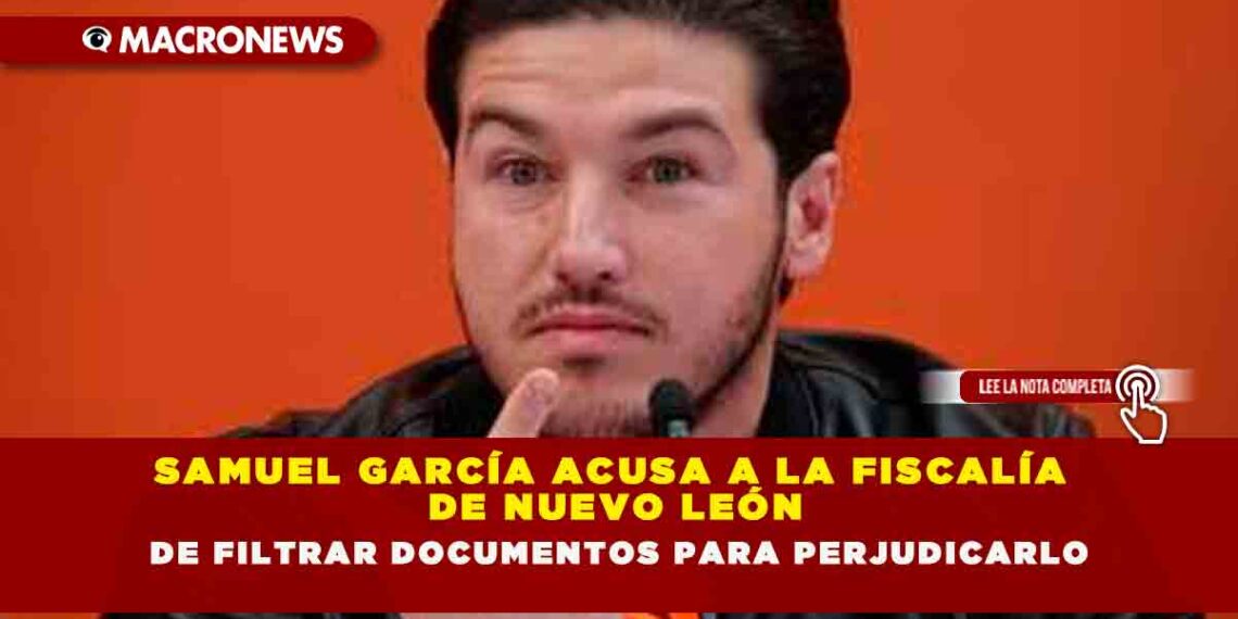 SAMUEL GARCÍA ACUSA A LA FISCALÍA DE NUEVO LEÓN DE FILTRAR DOCUMENTOS PARA PERJUDICARLO