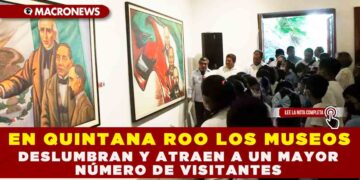 EN QUINTANA ROO LOS MUSEOS DESLUMBRAN Y ATRAEN A UN MAYOR NÚMERO DE VISITANTES