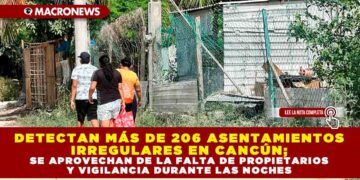 DETECTAN MÁS DE 206 ASENTAMIENTOS IRREGULARES EN CANCÚN; SE APROVECHAN DE LA FALTA DE PROPIETARIOS Y VIGILANCIA DURANTE LAS NOCHES