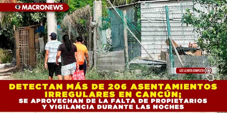 DETECTAN MÁS DE 206 ASENTAMIENTOS IRREGULARES EN CANCÚN; SE APROVECHAN DE LA FALTA DE PROPIETARIOS Y VIGILANCIA DURANTE LAS NOCHES