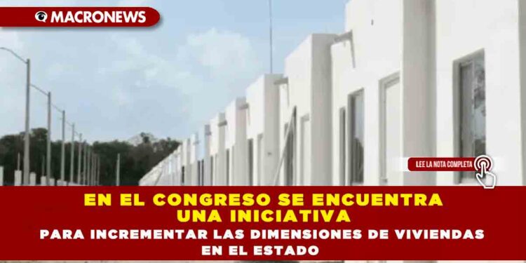 EN EL CONGRESO SE ENCUENTRA UNA INICIATIVA PARA INCREMENTAR LAS DIMENSIONES DE VIVIENDAS EN EL ESTADO