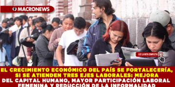 EL CRECIMIENTO ECONÓMICO DEL PAÍS SE FORTALECERÍA, SI SE ATIENDEN TRES EJES LABORALES: MEJORA DEL CAPITAL HUMANO, MAYOR PARTICIPACIÓN LABORAL FEMENINA Y REDUCCIÓN DE LA INFORMALIDAD