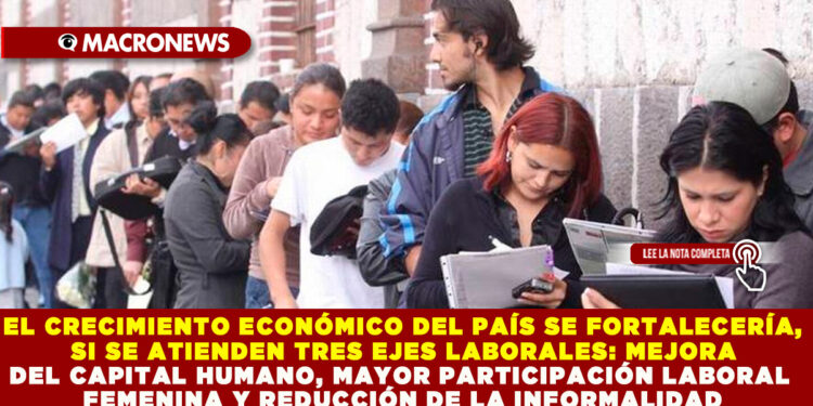 EL CRECIMIENTO ECONÓMICO DEL PAÍS SE FORTALECERÍA, SI SE ATIENDEN TRES EJES LABORALES: MEJORA DEL CAPITAL HUMANO, MAYOR PARTICIPACIÓN LABORAL FEMENINA Y REDUCCIÓN DE LA INFORMALIDAD