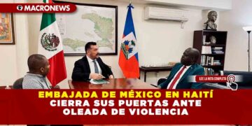 EMBAJADA DE MÉXICO EN HAITÍ CIERRA SUS PUERTAS ANTE OLEADA DE VIOLENCIA