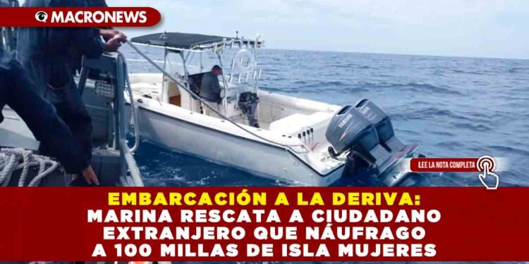 EMBARCACIÓN A LA DERIVA: MARINA RESCATA A CIUDADANO EXTRANJERO QUE NÁUFRAGO A 100 MILLAS DE ISLA MUJERES