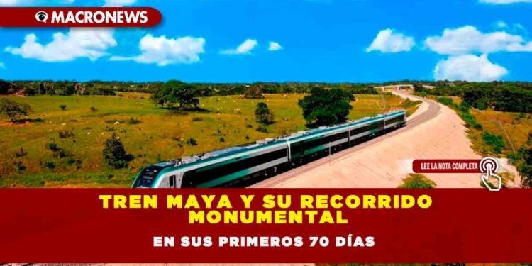 TREN MAYA Y SU RECORRIDO MONUMENTAL EN SUS PRIMEROS 70 DÍAS