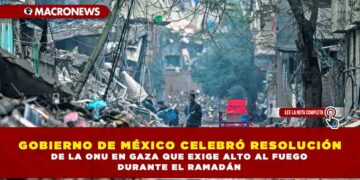 GOBIERNO DE MÉXICO CELEBRÓ RESOLUCIÓN DE LA ONU EN GAZA QUE EXIGE ALTO AL FUEGO DURANTE EL RAMADÁN