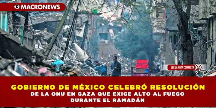 GOBIERNO DE MÉXICO CELEBRÓ RESOLUCIÓN DE LA ONU EN GAZA QUE EXIGE ALTO AL FUEGO DURANTE EL RAMADÁN