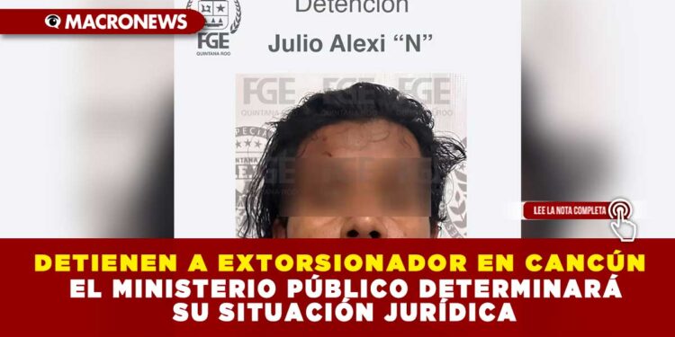 DETIENEN A EXTORSIONADOR EN CANCÚN; EL MINISTERIO PÚBLICO DETERMINARÁ SU SITUACIÓN JURÍDICA