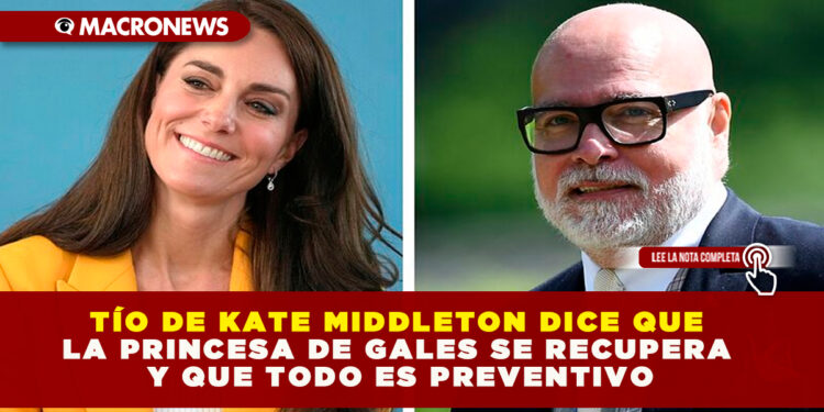 TÍO DE KATE MIDDLETON DICE QUE LA PRINCESA DE GALES SE RECUPERA Y QUE TODO ES PREVENTIVO
