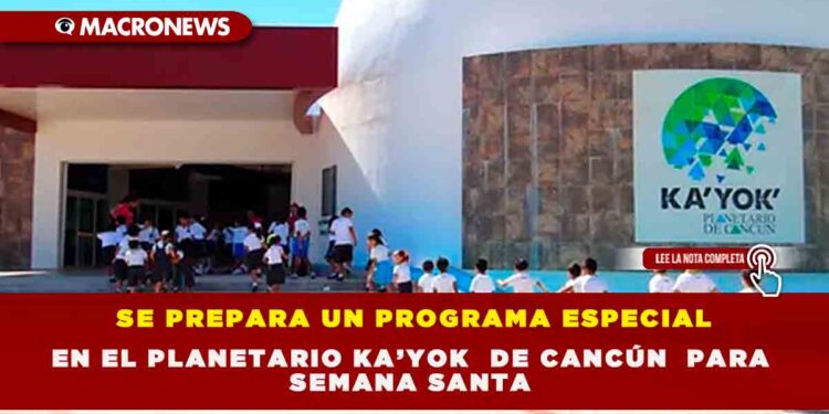 SE PREPARA UN PROGRAMA ESPECIAL EN EL PLANETARIO KA’YOK DE CANCÚN  PARA SEMANA SANTA