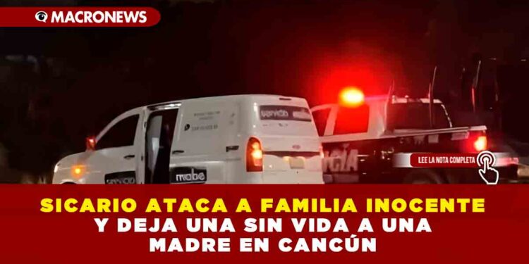 SICARIO ATACA A FAMILIA INOCENTE Y DEJA UNA SIN VIDA A UNA MADRE EN CANCÚN