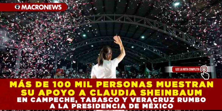 MÁS DE 100 MIL PERSONAS MUESTRAN SU APOYO A CLAUDIA SHEINBAUM EN CAMPECHE, TABASCO Y VERACRUZ RUMBO A LA PRESIDENCIA DE MÉXICO
