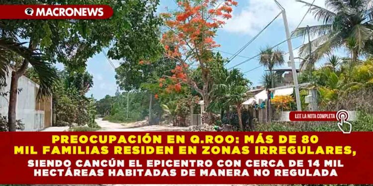 PREOCUPACIÓN EN QUINTANA ROO: MÁS DE 80 MIL FAMILIAS RESIDEN EN ZONAS IRREGULARES, SIENDO CANCÚN EL EPICENTRO CON CERCA DE 14 MIL HECTÁREAS HABITADAS DE MANERA NO REGULADA