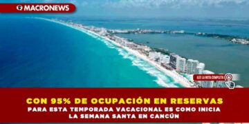 CON 95% DE OCUPACIÓN EN RESERVAS PARA ESTA TEMPORADA VACACIONAL ES COMO INICIA LA SEMANA SANTA EN CANCÚN