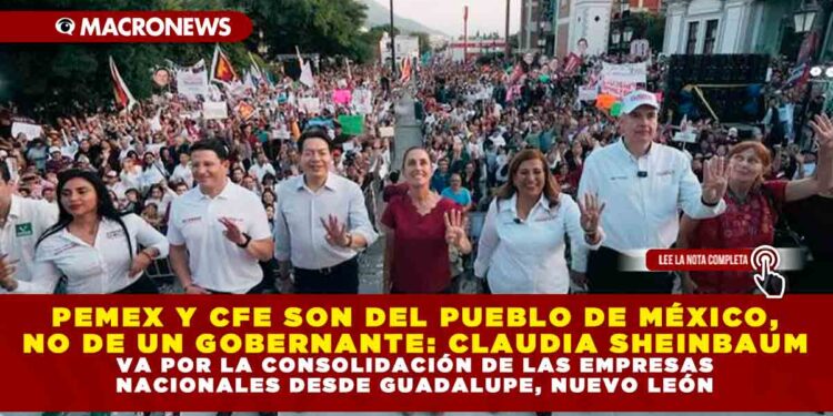 PEMEX Y CFE SON DEL PUEBLO DE MÉXICO, NO DE UN GOBERNANTE: CLAUDIA SHEINBAUM VA POR LA CONSOLIDACIÓN DE LAS EMPRESAS NACIONALES DESDE GUADALUPE, NUEVO LEÓN