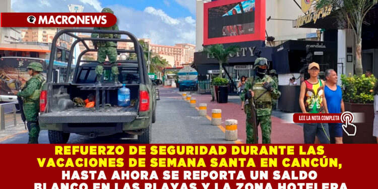 REFUERZO DE SEGURIDAD DURANTE LAS VACACIONES DE SEMANA SANTA EN CANCÚN, HASTA AHORA SE REPORTA UN SALDO BLANCO EN LAS PLAYAS Y LA ZONA HOTELERA