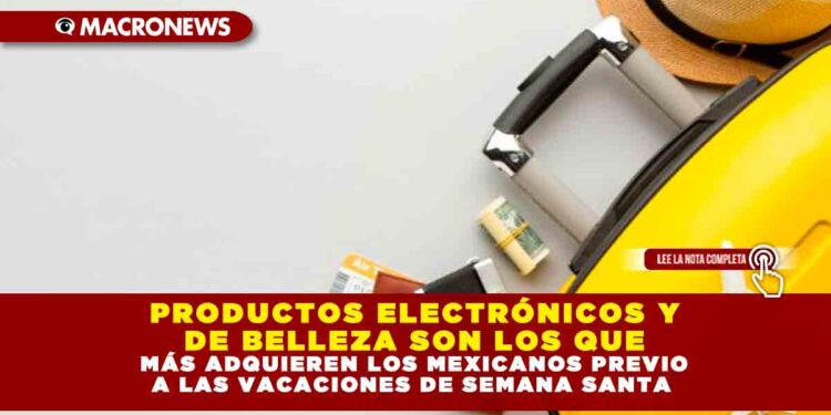 PRODUCTOS ELECTRÓNICOS Y DE BELLEZA SON LOS QUE MÁS ADQUIEREN LOS MEXICANOS PREVIO A LAS VACACIONES DE SEMANA SANTA