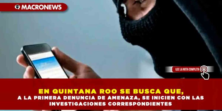EN QUINTANA ROO SE BUSCA QUE, A LA PRIMERA DENUNCIA DE AMENAZA, SE INICIEN CON LAS INVESTIGACIONES CORRESPONDIENTES