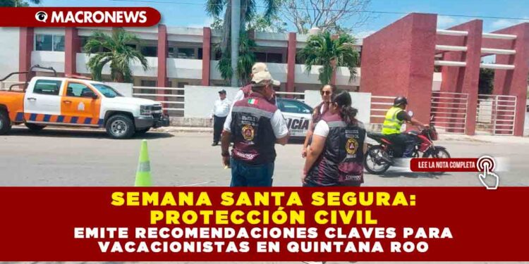 SEMANA SANTA SEGURA: PROTECCIÓN CIVIL EMITE RECOMENDACIONES CLAVES PARA VACACIONISTAS EN QUINTANA ROO