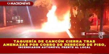 TAQUERÍA DE CANCÚN CIERRA TRAS AMENAZAS POR COBRO DE DERECHO DE PISO, INCENDIARON AUTOMÓVIL FRENTE AL LOCAL