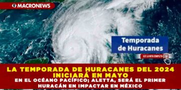 LA TEMPORADA DE HURACANES DEL 2024 INICIARÁ EN MAYO EN EL OCÉANO PACÍFICO; ALETTA, SERÁ EL PRIMER HURACÁN EN IMPACTAR EN MÉXICO