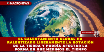 EL CALENTAMIENTO GLOBAL HA RALENTIZADO LIGERAMENTE LA ROTACIÓN DE LA TIERRA Y PODRÍA AFECTAR LA FORMA EN QUE MEDIMOS EL TIEMPO