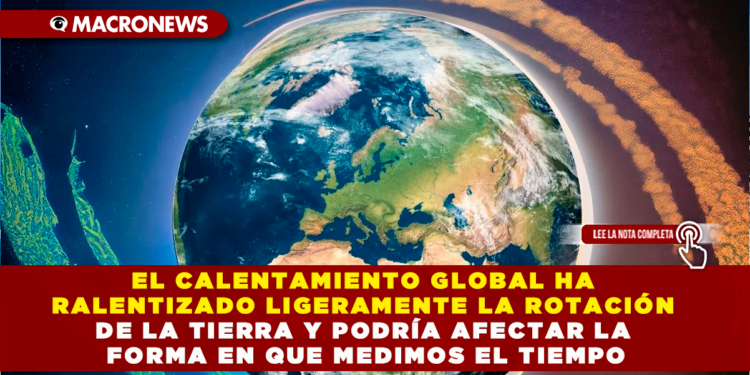 EL CALENTAMIENTO GLOBAL HA RALENTIZADO LIGERAMENTE LA ROTACIÓN DE LA TIERRA Y PODRÍA AFECTAR LA FORMA EN QUE MEDIMOS EL TIEMPO