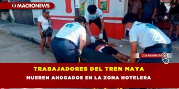 TRABAJADORES DEL TREN MAYA MUEREN AHOGADOS EN LA ZONA HOTELERA