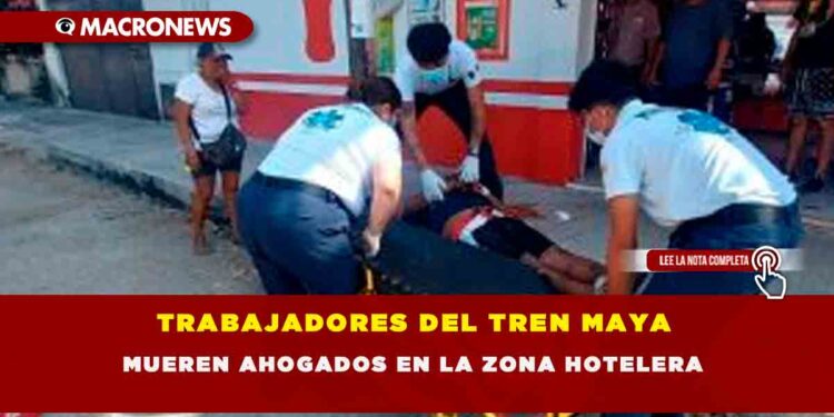 TRABAJADORES DEL TREN MAYA MUEREN AHOGADOS EN LA ZONA HOTELERA