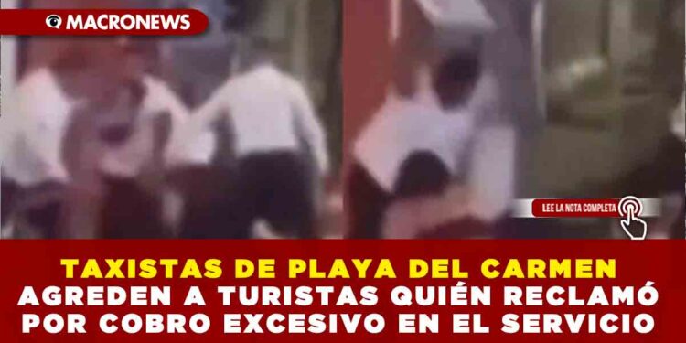 TAXISTAS DE PLAYA DEL CARMEN AGREDEN A TURISTAS QUIEN RECLAMÓ POR COBRO EXCESIVO EN EL SERVICIO
