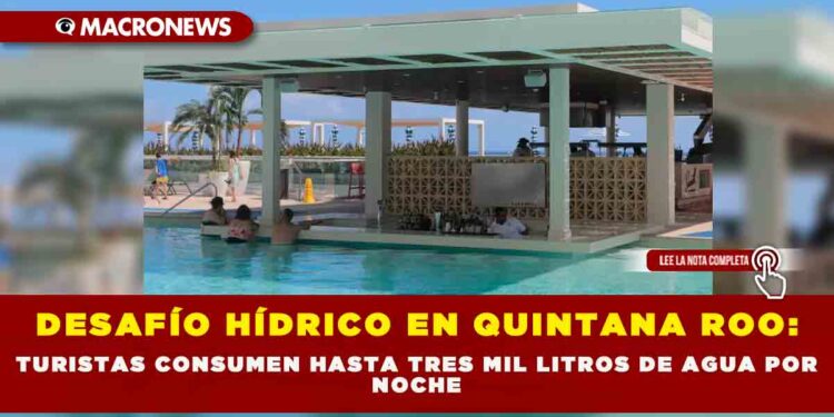 DESAFÍO HÍDRICO EN QUINTANA ROO: TURISTAS CONSUMEN HASTA TRES MIL LITROS DE AGUA POR NOCHE