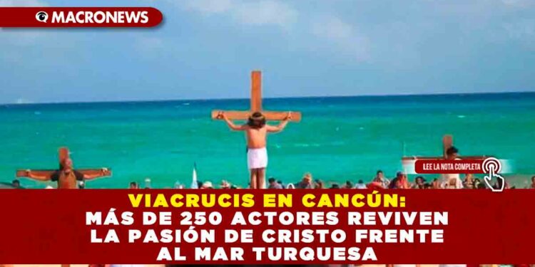 VIACRUCIS EN CANCÚN: MÁS DE 250 ACTORES REVIVEN LA PASIÓN DE CRISTO FRENTE AL MAR TURQUESA