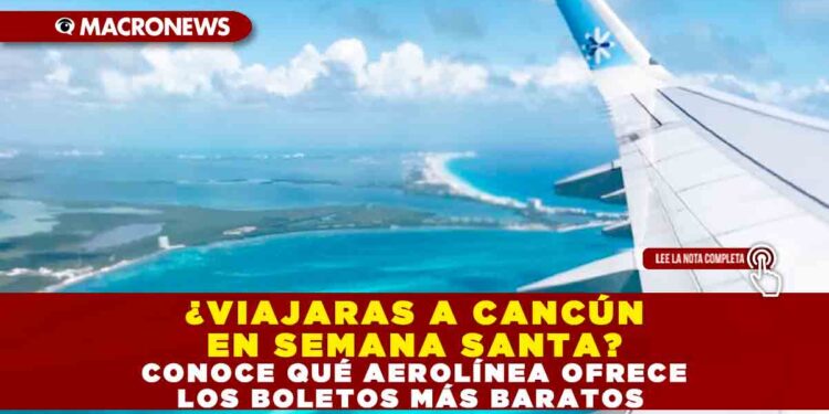 ¿VIAJARAS A CANCÚN EN SEMANA SANTA? CONOCE QUÉ AEROLÍNEA OFRECE LOS BOLETOS MÁS BARATOS