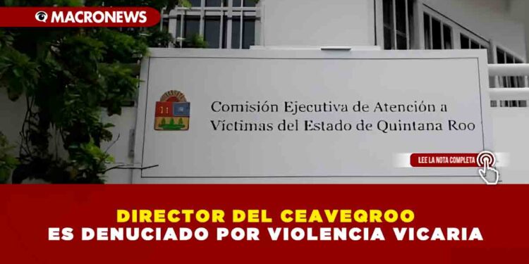 DIRECTOR DEL CEAVEQROO ES DENUCIADO POR VIOLENCIA VICARIA
