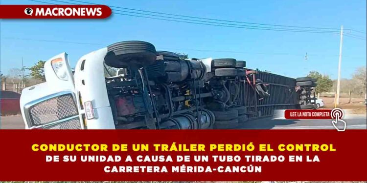 CONDUCTOR DE UN TRÁILER PERDIÓ EL CONTROL DE SU UNIDAD A CAUSA DE UN TUBO TIRADO EN LA CARRETERA MÉRIDA-CANCÚN
