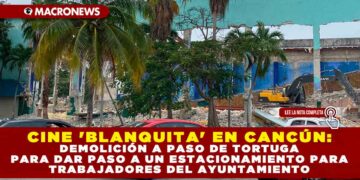 CINE ‘BLANQUITA’ EN CANCÚN: DEMOLICIÓN A PASO DE TORTUGA PARA DAR PASO A UN ESTACIONAMIENTO PARA TRABAJADORES DEL AYUNTAMIENTO