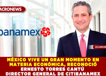 MÉXICO VIVE UN GRAN MOMENTO EN MATERIA ECONÓMICA, RECONOCIÓ ERNESTO TORRES CANTÚ DIRECTOR GENERAL DE CITIBANAMEX