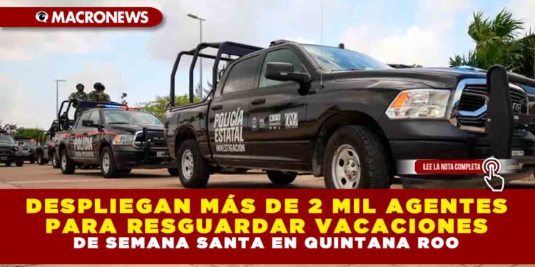 DESPLIEGAN MÁS DE 2 MIL AGENTES PARA RESGUARDAR VACACIONES DE SEMANA SANTA EN QUINTANA ROO