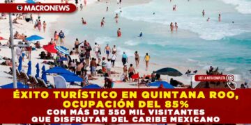 ÉXITO TURÍSTICO EN QUINTANA ROO, OCUPACIÓN DEL 85% CON MÁS DE 550 MIL VISITANTES QUE DISFRUTAN DEL CARIBE MEXICANO