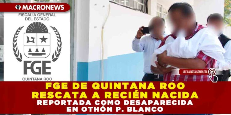 FGE DE QUINTANA ROO RESCATA A RECIÉN NACIDA REPORTADA COMO DESAPARECIDA EN OTHÓN P. BLANCO