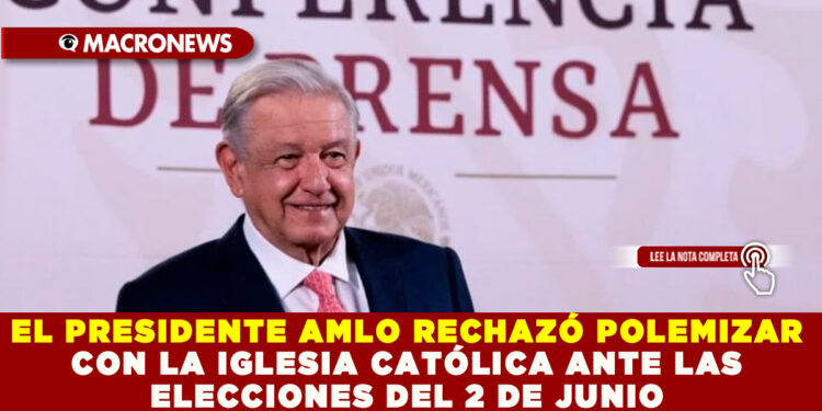 EL PRESIDENTE AMLO RECHAZÓ POLEMIZAR CON LA IGLESIA CATÓLICA ANTE LAS ELECCIONES DEL 2 DE JUNIO