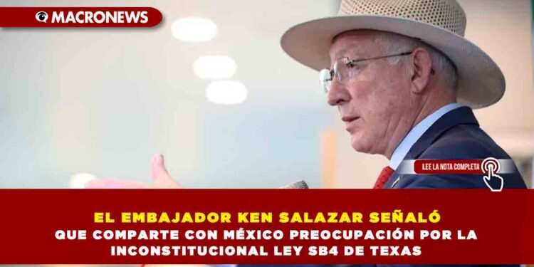EL EMBAJADOR KEN SALAZAR SEÑALÓ QUE COMPARTE CON MÉXICO PREOCUPACIÓN POR LA INCONSTITUCIONAL LEY SB4 DE TEXAS