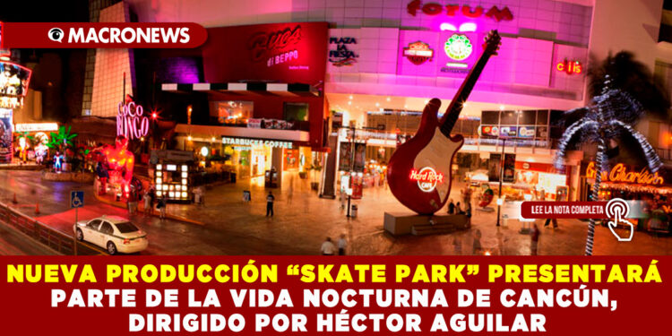 NUEVA PRODUCCIÓN “SKATE PARK” PRESENTARÁ PARTE DE LA VIDA NOCTURNA DE CANCÚN, DIRIGIDO POR HÉCTOR AGUILAR