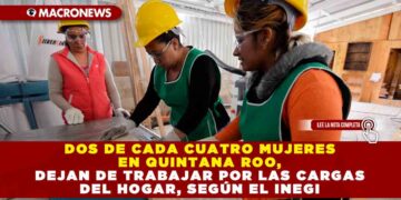 DOS DE CADA CUATRO MUJERES EN QUINTANA ROO DEJAN DE TRABAJAR, POR LAS CARGAS DEL HOGAR, SEGÚN EL INEGI